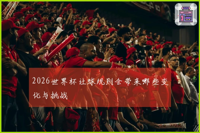 2026世界杯让球规则会带来哪些变化与挑战