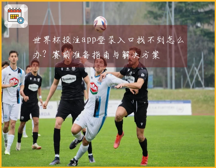 世界杯投注app登录入口找不到怎么办？赛前准备指南与解决方案