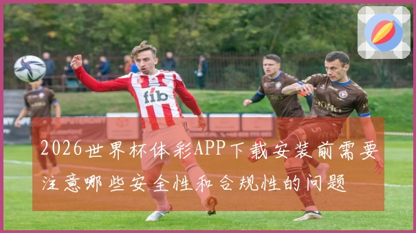 2026世界杯体彩APP下载安装前需要注意哪些安全性和合规性的问题